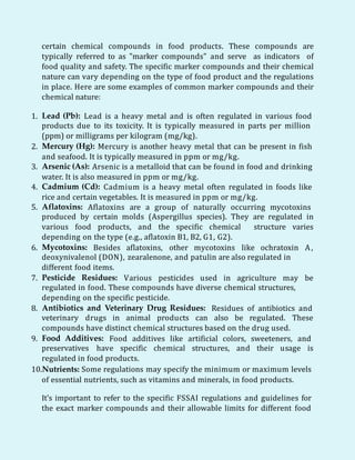 certain chemical compounds in food products. These compounds are
typically referred to as "marker compounds" and serve as indicators of
food quality and safety. The specific marker compounds and their chemical
nature can vary depending on the type of food product and the regulations
in place. Here are some examples of common marker compounds and their
chemical nature:
1. Lead (Pb): Lead is a heavy metal and is often regulated in various food
products due to its toxicity. It is typically measured in parts per million
(ppm) or milligrams per kilogram (mg/kg).
2. Mercury (Hg): Mercury is another heavy metal that can be present in fish
and seafood. It is typically measured in ppm or mg/kg.
3. Arsenic (As): Arsenic is a metalloid that can be found in food and drinking
water. It is also measured in ppm or mg/kg.
4. Cadmium (Cd): Cadmium is a heavy metal often regulated in foods like
rice and certain vegetables. It is measured in ppm or mg/kg.
5. Aflatoxins: Aflatoxins are a group of naturally occurring mycotoxins
produced by certain molds (Aspergillus species). They are regulated in
various food products, and the specific chemical structure varies
depending on the type (e.g., aflatoxin B1, B2, G1, G2).
6. Mycotoxins: Besides aflatoxins, other mycotoxins like ochratoxin A,
deoxynivalenol (DON), zearalenone, and patulin are also regulated in
different food items.
7. Pesticide Residues: Various pesticides used in agriculture may be
regulated in food. These compounds have diverse chemical structures,
depending on the specific pesticide.
8. Antibiotics and Veterinary Drug Residues: Residues of antibiotics and
veterinary drugs in animal products can also be regulated. These
compounds have distinct chemical structures based on the drug used.
9. Food Additives: Food additives like artificial colors, sweeteners, and
preservatives have specific chemical structures, and their usage is
regulated in food products.
10.Nutrients: Some regulations may specify the minimum or maximum levels
of essential nutrients, such as vitamins and minerals, in food products.
It's important to refer to the specific FSSAI regulations and guidelines for
the exact marker compounds and their allowable limits for different food
 