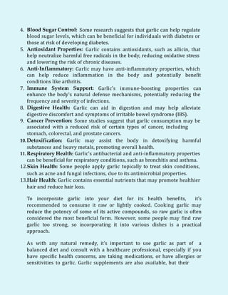 4. Blood Sugar Control: Some research suggests that garlic can help regulate
blood sugar levels, which can be beneficial for individuals with diabetes or
those at risk of developing diabetes.
5. Antioxidant Properties: Garlic contains antioxidants, such as allicin, that
help neutralize harmful free radicals in the body, reducing oxidative stress
and lowering the risk of chronic diseases.
6. Anti-Inflammatory: Garlic may have anti-inflammatory properties, which
can help reduce inflammation in the body and potentially benefit
conditions like arthritis.
7. Immune System Support: Garlic's immune-boosting properties can
enhance the body's natural defense mechanisms, potentially reducing the
frequency and severity of infections.
8. Digestive Health: Garlic can aid in digestion and may help alleviate
digestive discomfort and symptoms of irritable bowel syndrome (IBS).
9. Cancer Prevention: Some studies suggest that garlic consumption may be
associated with a reduced risk of certain types of cancer, including
stomach, colorectal, and prostate cancers.
10.Detoxification: Garlic may assist the body in detoxifying harmful
substances and heavy metals, promoting overall health.
11. Respiratory Health: Garlic's antibacterial and anti-inflammatory properties
can be beneficial for respiratory conditions, such as bronchitis and asthma.
12.Skin Health: Some people apply garlic topically to treat skin conditions,
such as acne and fungal infections, due to its antimicrobial properties.
13.Hair Health: Garlic contains essential nutrients that may promote healthier
hair and reduce hair loss.
To incorporate garlic into your diet for its health benefits, it's
recommended to consume it raw or lightly cooked. Cooking garlic may
reduce the potency of some of its active compounds, so raw garlic is often
considered the most beneficial form. However, some people may find raw
garlic too strong, so incorporating it into various dishes is a practical
approach.
As with any natural remedy, it's important to use garlic as part of a
balanced diet and consult with a healthcare professional, especially if you
have specific health concerns, are taking medications, or have allergies or
sensitivities to garlic. Garlic supplements are also available, but their
 