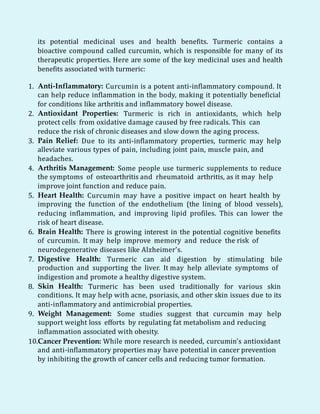 its potential medicinal uses and health benefits. Turmeric contains a
bioactive compound called curcumin, which is responsible for many of its
therapeutic properties. Here are some of the key medicinal uses and health
benefits associated with turmeric:
1. Anti-Inflammatory: Curcumin is a potent anti-inflammatory compound. It
can help reduce inflammation in the body, making it potentially beneficial
for conditions like arthritis and inflammatory bowel disease.
2. Antioxidant Properties: Turmeric is rich in antioxidants, which help
protect cells from oxidative damage caused by free radicals. This can
reduce the risk of chronic diseases and slow down the aging process.
3. Pain Relief: Due to its anti-inflammatory properties, turmeric may help
alleviate various types of pain, including joint pain, muscle pain, and
headaches.
4. Arthritis Management: Some people use turmeric supplements to reduce
the symptoms of osteoarthritis and rheumatoid arthritis, as it may help
improve joint function and reduce pain.
5. Heart Health: Curcumin may have a positive impact on heart health by
improving the function of the endothelium (the lining of blood vessels),
reducing inflammation, and improving lipid profiles. This can lower the
risk of heart disease.
6. Brain Health: There is growing interest in the potential cognitive benefits
of curcumin. It may help improve memory and reduce the risk of
neurodegenerative diseases like Alzheimer's.
7. Digestive Health: Turmeric can aid digestion by stimulating bile
production and supporting the liver. It may help alleviate symptoms of
indigestion and promote a healthy digestive system.
8. Skin Health: Turmeric has been used traditionally for various skin
conditions. It may help with acne, psoriasis, and other skin issues due to its
anti-inflammatory and antimicrobial properties.
9. Weight Management: Some studies suggest that curcumin may help
support weight loss efforts by regulating fat metabolism and reducing
inflammation associated with obesity.
10.Cancer Prevention: While more research is needed, curcumin's antioxidant
and anti-inflammatory properties may have potential in cancer prevention
by inhibiting the growth of cancer cells and reducing tumor formation.
 