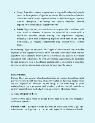  Usage: Digestive enzyme supplements are typically taken with meals
to aid in the digestion of specific nutrients. They can be beneficial for
individuals with known digestive issues or those looking to improve
nutrient absorption. The dosage and specific enzymes needed
depend on the individual's digestive needs.
 Safety: Digestive enzyme supplements are generally considered safe
when used as directed. However, it's essential to consult with a
healthcare provider before starting any supplement regimen,
especially if you have underlying digestive conditions or are taking
medications, as enzyme supplements may interact with certain
drugs.
In summary, digestive enzymes are a type of nutraceutical that provides
support for the digestive process. They can help individuals with various
digestive issues improve their nutrient absorption and reduce discomfort
associated with indigestion. As with any dietary supplement, it's advisable
to seek guidance from a healthcare professional to determine if digestive
enzyme supplementation is appropriate for your specific needs.
Dietary fibres:
Dietary fibers are a group of carbohydrates found in plant-based foods that
provide various health benefits, primarily related to digestive health. They
are not digested or absorbed by the body in the same way as other
carbohydrates (such as sugars and starches) and are instead partially or
entirely excreted from the body. Here's an overview of dietary fibers:
1. Types of Dietary Fibers:
There are two main types of dietary fibers, each with its own properties
and health benefits:
 Soluble Fiber: This type of fiber dissolves in water and forms a gel-like
substance in the digestive tract. It can help lower blood cholesterol levels,
 