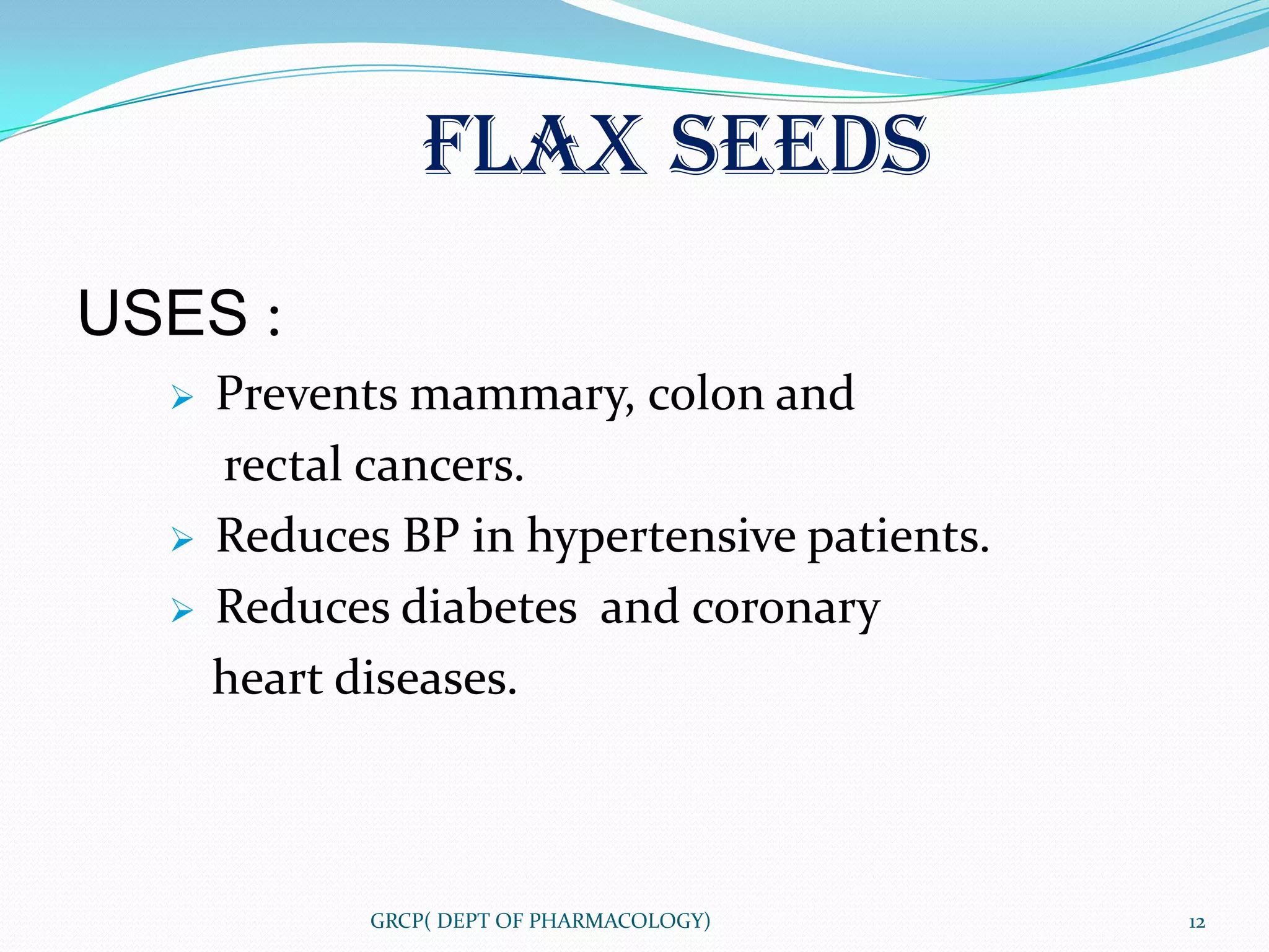 FLAX SEEDS
USES :
     Prevents mammary, colon and
      rectal cancers.
     Reduces BP in hypertensive patients.
     Reduces diabetes and coronary
      heart diseases.



             GRCP( DEPT OF PHARMACOLOGY)     12
 