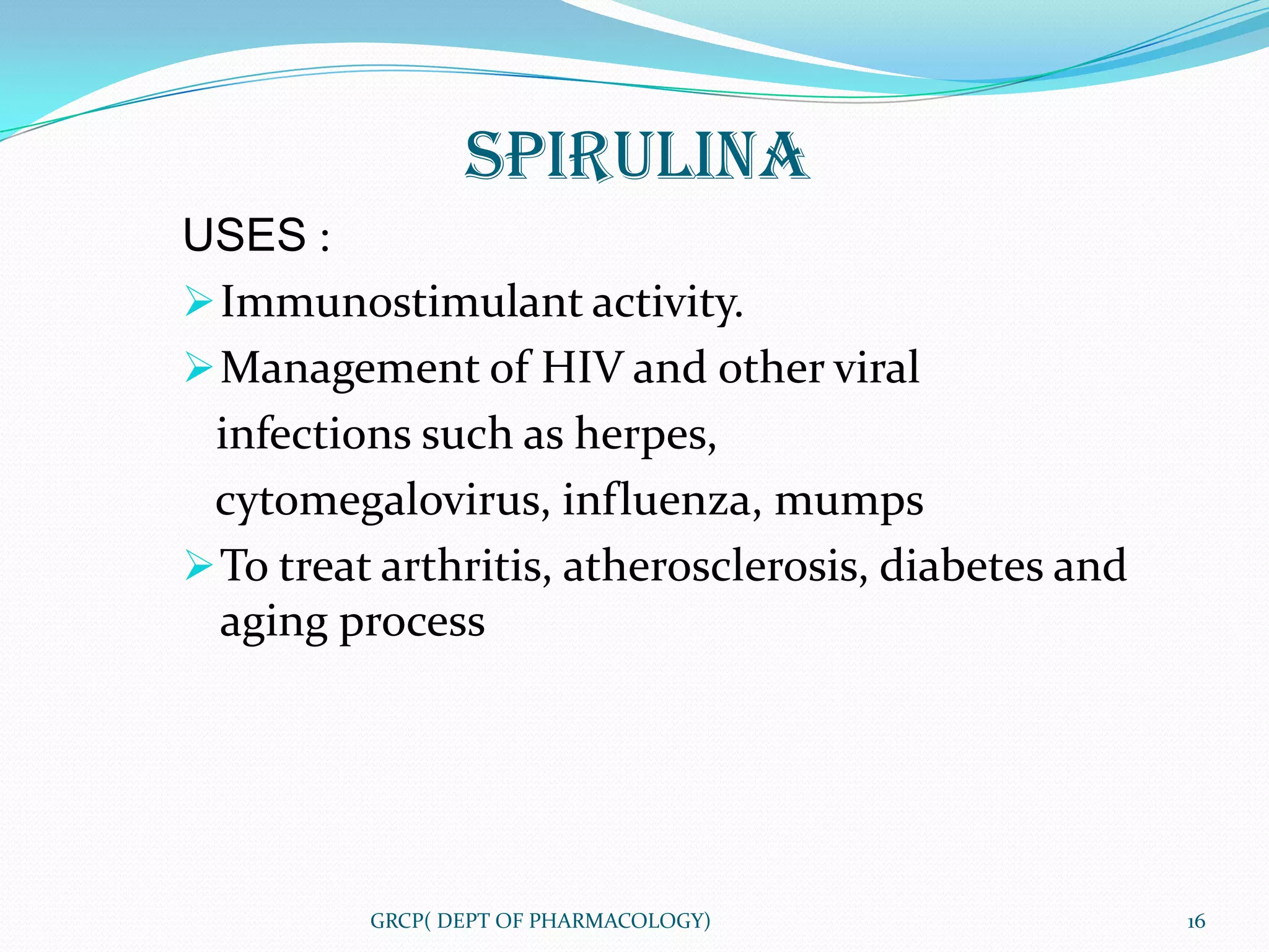 SPIRULINA
USES :
 Immunostimulant activity.
 Management of HIV and other viral
 infections such as herpes,
 cytomegalovirus, influenza, mumps
 To treat arthritis, atherosclerosis, diabetes and
  aging process




          GRCP( DEPT OF PHARMACOLOGY)                 16
 
