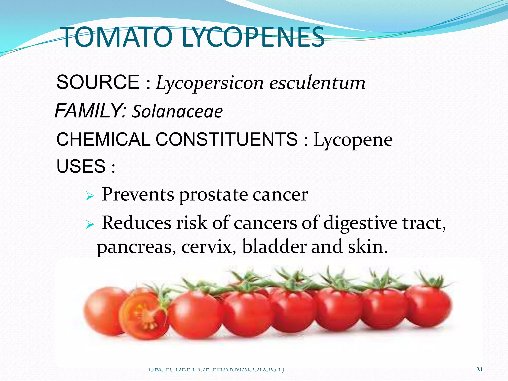 TOMATO LYCOPENES
SOURCE : Lycopersicon esculentum
FAMILY: Solanaceae
CHEMICAL CONSTITUENTS : Lycopene
USES :
   Prevents prostate cancer
   Reduces risk of cancers of digestive tract,
   pancreas, cervix, bladder and skin.




         GRCP( DEPT OF PHARMACOLOGY)              21
 