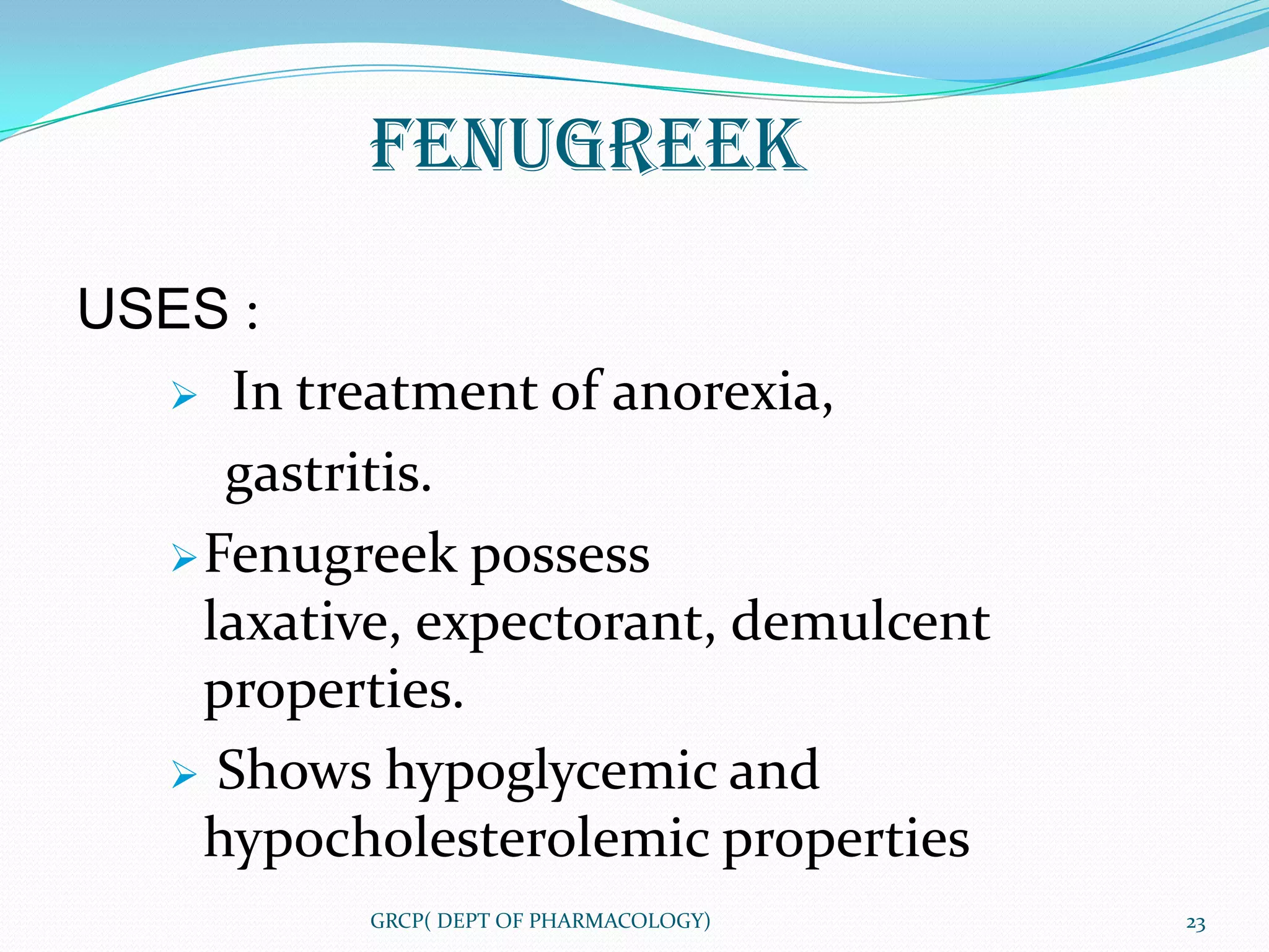 FENUGREEK

USES :
   In treatment of anorexia,

     gastritis.
   Fenugreek possess
    laxative, expectorant, demulcent
    properties.
   Shows hypoglycemic and
    hypocholesterolemic properties
           GRCP( DEPT OF PHARMACOLOGY)   23
 