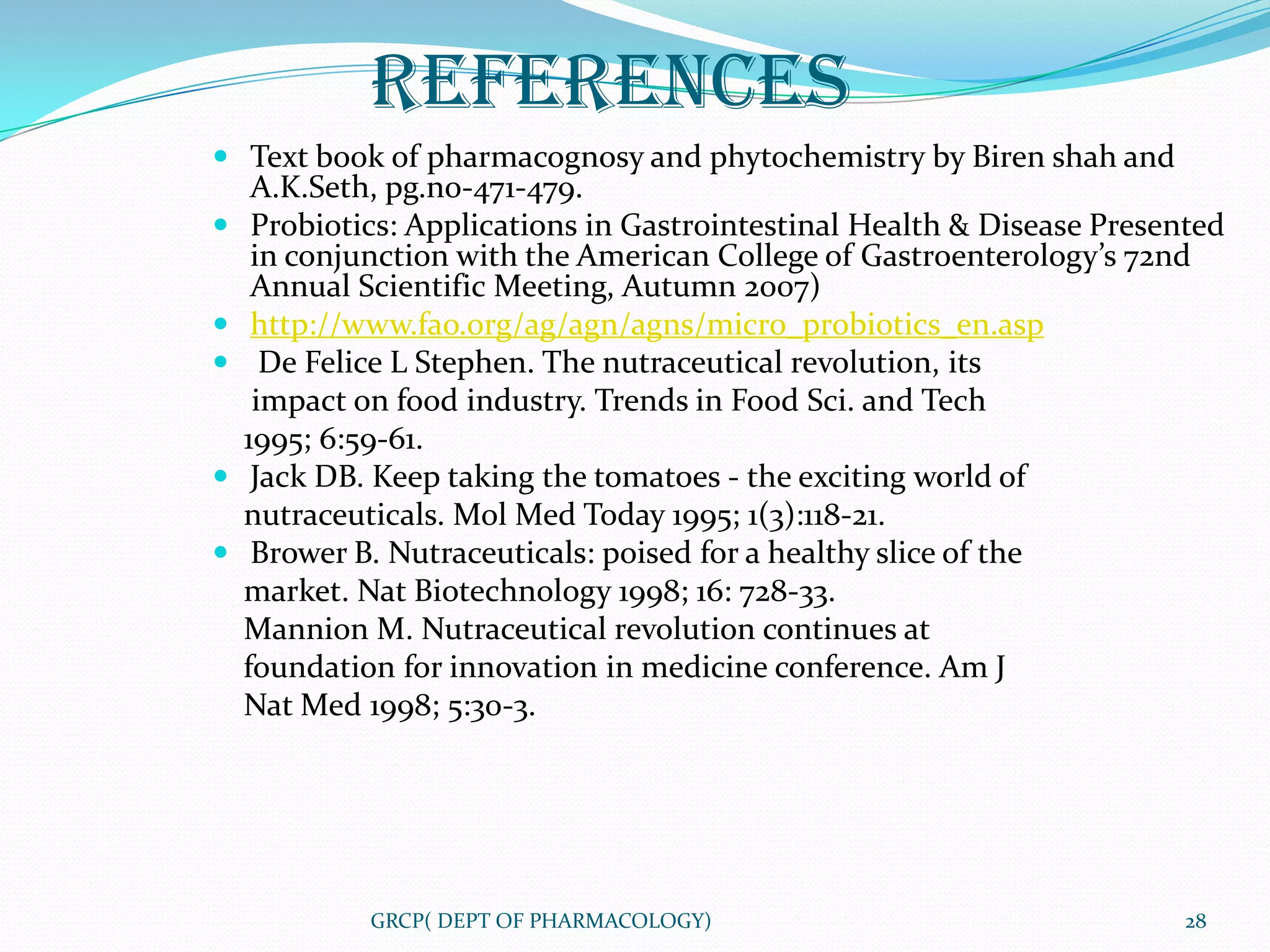 REFERENCES
 Text book of pharmacognosy and phytochemistry by Biren shah and
   A.K.Seth, pg.no-471-479.
 Probiotics: Applications in Gastrointestinal Health & Disease Presented
   in conjunction with the American College of Gastroenterology’s 72nd
   Annual Scientific Meeting, Autumn 2007)
 http://www.fao.org/ag/agn/agns/micro_probiotics_en.asp
 De Felice L Stephen. The nutraceutical revolution, its
   impact on food industry. Trends in Food Sci. and Tech
  1995; 6:59-61.
 Jack DB. Keep taking the tomatoes - the exciting world of
  nutraceuticals. Mol Med Today 1995; 1(3):118-21.
 Brower B. Nutraceuticals: poised for a healthy slice of the
  market. Nat Biotechnology 1998; 16: 728-33.
  Mannion M. Nutraceutical revolution continues at
  foundation for innovation in medicine conference. Am J
  Nat Med 1998; 5:30-3.




           GRCP( DEPT OF PHARMACOLOGY)                                28
 