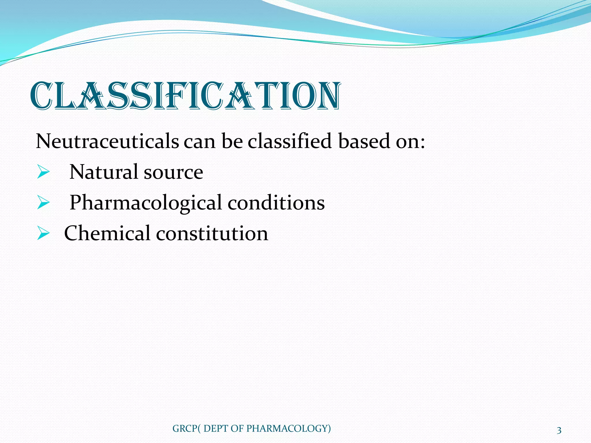 CLASSIFICATION
Neutraceuticals can be classified based on:
 Natural source
 Pharmacological conditions
 Chemical constitution




               GRCP( DEPT OF PHARMACOLOGY)    3
 