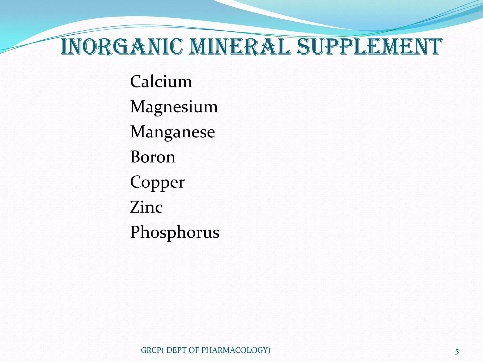 INORGANIC MINERAL SUPPLEMENT
     Calcium
     Magnesium
     Manganese
     Boron
     Copper
     Zinc
     Phosphorus




      GRCP( DEPT OF PHARMACOLOGY)   5
 