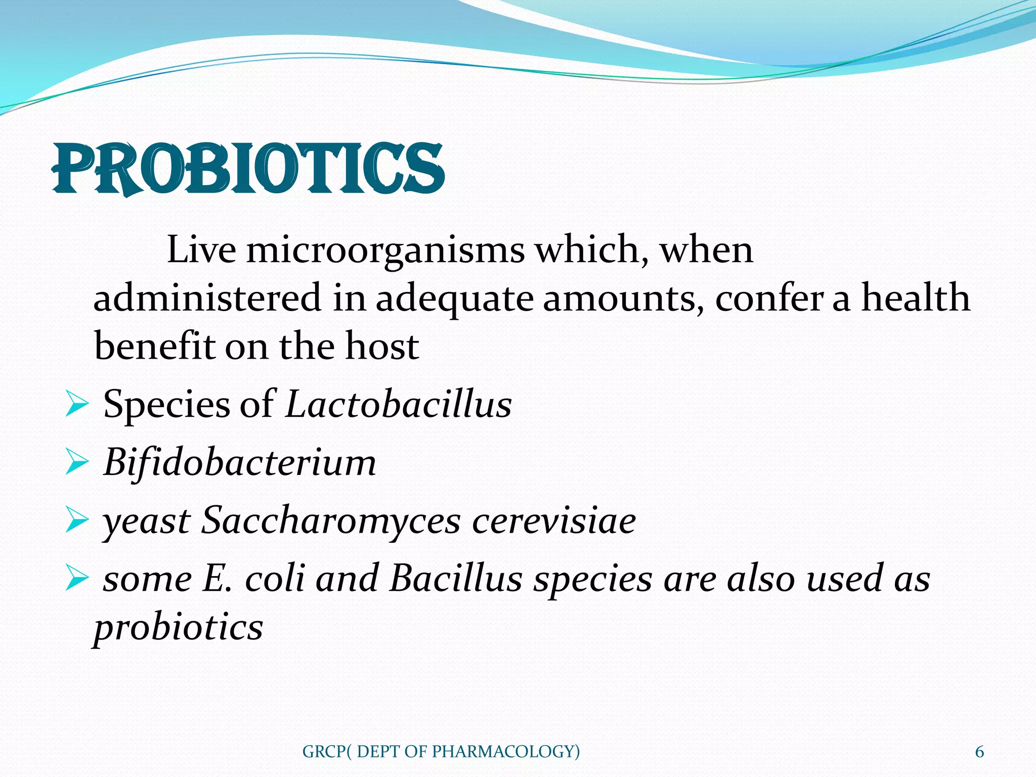 PROBIOTICS
      Live microorganisms which, when
 administered in adequate amounts, confer a health
 benefit on the host
 Species of Lactobacillus
 Bifidobacterium
 yeast Saccharomyces cerevisiae
 some E. coli and Bacillus species are also used as
 probiotics

             GRCP( DEPT OF PHARMACOLOGY)               6
 