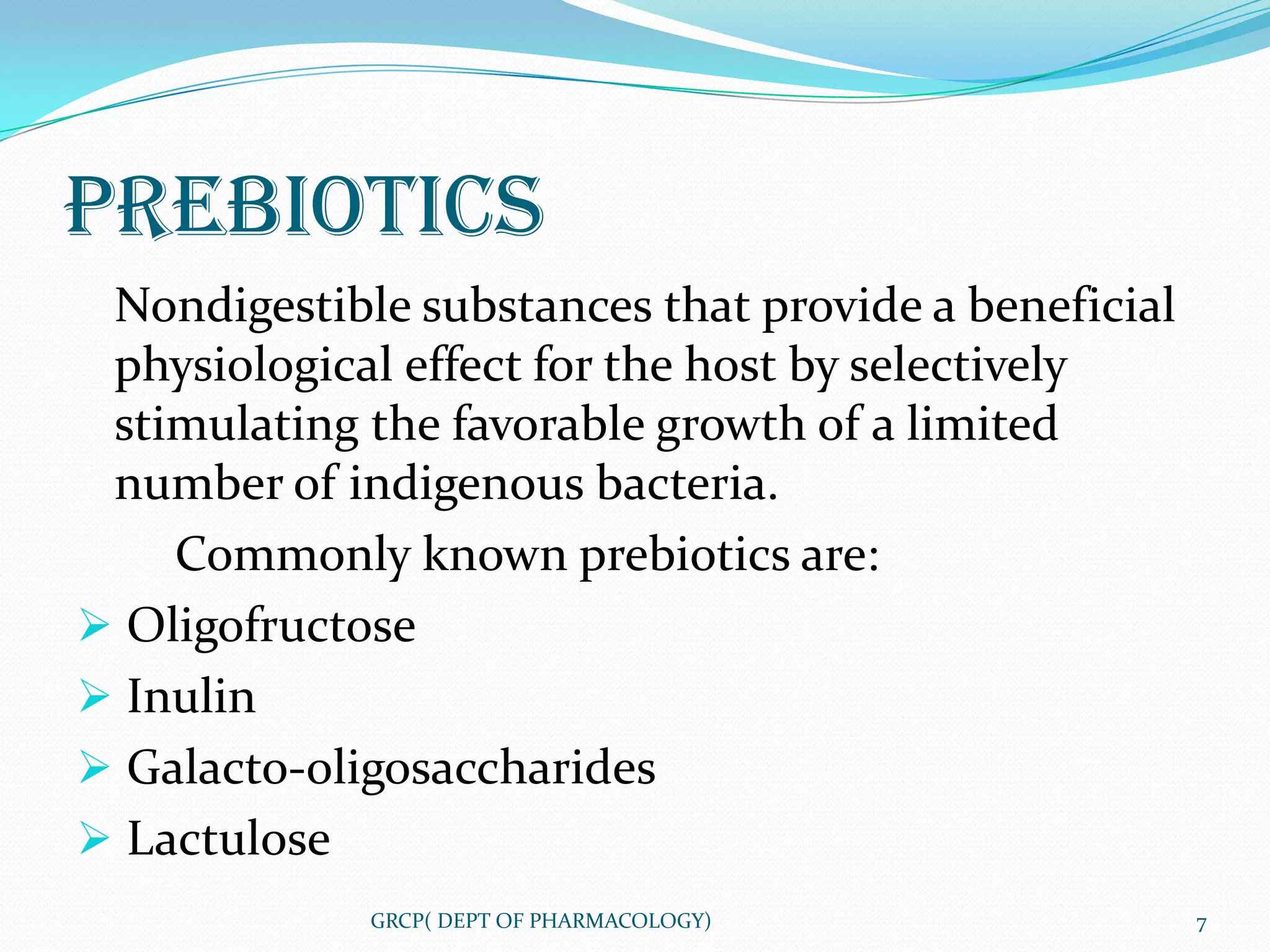 PREBIOTICS
 Nondigestible substances that provide a beneficial
 physiological effect for the host by selectively
 stimulating the favorable growth of a limited
 number of indigenous bacteria.
    Commonly known prebiotics are:
 Oligofructose
 Inulin
 Galacto-oligosaccharides
 Lactulose
             GRCP( DEPT OF PHARMACOLOGY)              7
 