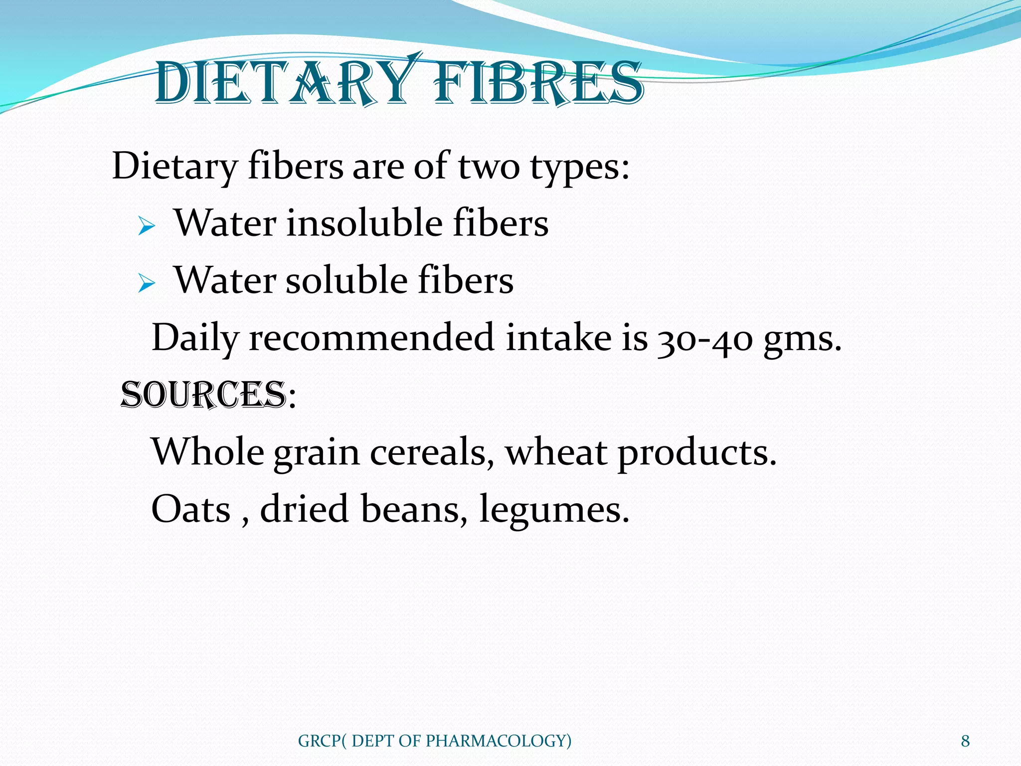 DIETARY FIBRES
Dietary fibers are of two types:
  Water insoluble fibers

  Water soluble fibers

  Daily recommended intake is 30-40 gms.
SOURCES:
  Whole grain cereals, wheat products.
  Oats , dried beans, legumes.




          GRCP( DEPT OF PHARMACOLOGY)      8
 