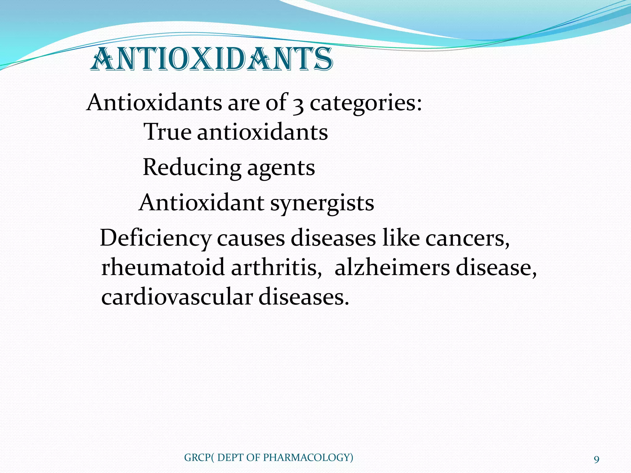 ANTIOXIDANTS
Antioxidants are of 3 categories:
     True antioxidants
     Reducing agents
    Antioxidant synergists
 Deficiency causes diseases like cancers,
 rheumatoid arthritis, alzheimers disease,
 cardiovascular diseases.




         GRCP( DEPT OF PHARMACOLOGY)         9
 