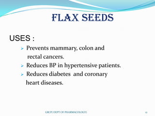 FLAX SEEDS
USES :
     Prevents mammary, colon and
      rectal cancers.
     Reduces BP in hypertensive patients.
     Reduces diabetes and coronary
      heart diseases.



             GRCP( DEPT OF PHARMACOLOGY)     12
 