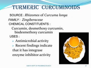 TURMERIC CURCUMINOIDS
SOURCE : Rhizomes of Curcuma longa
FAMILY : Zingiberaceae
CHEMICAL CONSTITUENTS :
 Curcumin, desmethoxy curcumin,
  bisdesmethoxy curcumin
USES :
   Antimicrobial activity
   Recent findings indicate
  that it has integrase
  enzyme inhibitor activity

           GRCP( DEPT OF PHARMACOLOGY)   18
 