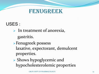 FENUGREEK

USES :
   In treatment of anorexia,

     gastritis.
   Fenugreek possess
    laxative, expectorant, demulcent
    properties.
   Shows hypoglycemic and
    hypocholesterolemic properties
           GRCP( DEPT OF PHARMACOLOGY)   23
 