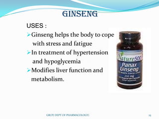 GINSENG
USES :
Ginseng helps the body to cope
  with stress and fatigue
In treatment of hypertension
  and hypoglycemia
Modifies liver function and
 metabolism.




       GRCP( DEPT OF PHARMACOLOGY)   25
 