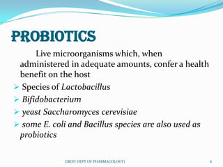 PROBIOTICS
      Live microorganisms which, when
 administered in adequate amounts, confer a health
 benefit on the host
 Species of Lactobacillus
 Bifidobacterium
 yeast Saccharomyces cerevisiae
 some E. coli and Bacillus species are also used as
 probiotics

             GRCP( DEPT OF PHARMACOLOGY)               6
 
