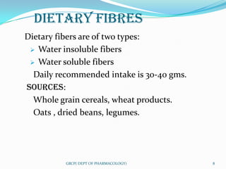 DIETARY FIBRES
Dietary fibers are of two types:
  Water insoluble fibers

  Water soluble fibers

  Daily recommended intake is 30-40 gms.
SOURCES:
  Whole grain cereals, wheat products.
  Oats , dried beans, legumes.




          GRCP( DEPT OF PHARMACOLOGY)      8
 