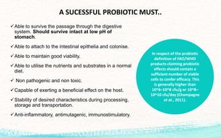 A SUCESSFUL PROBIOTIC MUST..
Able to survive the passage through the digestive
system. Should survive intact at low pH of
stomach.
Able to attach to the intestinal epithelia and colonise.
Able to maintain good viability.
Able to utilise the nutrients and substrates in a normal
diet.
 Non pathogenic and non toxic.
Capable of exerting a beneficial effect on the host.
Stability of desired characteristics during processing,
storage and transportation.
Anti-inflammatory, antimutagenic, immunostimulatory.
In respect of the probiotic
definition of FAO/WHO
products claiming probiotic
effects should contain a
sufficient number of viable
cells to confer efficacy. This
is generally higher than
10^6–10^8 cfu/g or 10^8–
10^10 cfu/day (Champagne
et al., 2011).
 