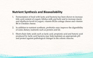Nutrient Synthesis and Bioavailability
1. Fermentation of food with lactic acid bacteria has been shown to increase
folic acid content of yogurt, bifidus milk and kefir and to increase niacin
and riboflavin levels in yogurt, vitamin B12in cottage cheese and vitamin
B6 in Cheddar cheese.
2. In addition to nutrient synthesis, probiotics may improve the digestibility
of some dietary nutrients such as protein and fat.
3. Short-chain fatty acids such as lactic acid, propionic acid and butyric acid
produced by lactic acid bacteria may help maintain an appropriate pH
and protect against pathological changes in the colonic mucosa.
 