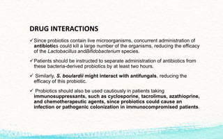 DRUG INTERACTIONS
Since probiotics contain live microorganisms, concurrent administration of
antibiotics could kill a large number of the organisms, reducing the efficacy
of the Lactobacillus andBifidobacterium species.
Patients should be instructed to separate administration of antibiotics from
these bacteria-derived probiotics by at least two hours.
 Similarly, S. boulardii might interact with antifungals, reducing the
efficacy of this probiotic.
 Probiotics should also be used cautiously in patients taking
immunosuppressants, such as cyclosporine, tacrolimus, azathioprine,
and chemotherapeutic agents, since probiotics could cause an
infection or pathogenic colonization in immunocompromised patients.
 