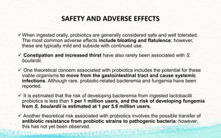 SAFETY AND ADVERSE EFFECTS
When ingested orally, probiotics are generally considered safe and well tolerated.
The most common adverse effects include bloating and flatulence; however,
these are typically mild and subside with continued use.
 Constipation and increased thirst have also rarely been associated with S.
boulardii.
 One theoretical concern associated with probiotics includes the potential for these
viable organisms to move from the gastointestinal tract and cause systemic
infections. Although rare, probiotic-related bacteremia and fungemia have been
reported.
 It is estimated that the risk of developing bacteremia from ingested lactobacilli
probiotics is less than 1 per 1 million users, and the risk of developing fungemia
from S. boulardii is estimated at 1 per 5.6 million users.
 Another theoretical risk associated with probiotics involves the possible transfer of
antibiotic resistance from probiotic strains to pathogenic bacteria; however,
this has not yet been observed.
 