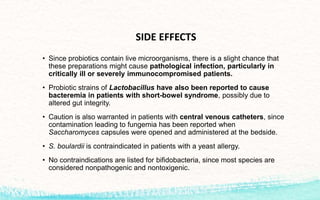 SIDE EFFECTS
• Since probiotics contain live microorganisms, there is a slight chance that
these preparations might cause pathological infection, particularly in
critically ill or severely immunocompromised patients.
• Probiotic strains of Lactobacillus have also been reported to cause
bacteremia in patients with short-bowel syndrome, possibly due to
altered gut integrity.
• Caution is also warranted in patients with central venous catheters, since
contamination leading to fungemia has been reported when
Saccharomyces capsules were opened and administered at the bedside.
• S. boulardii is contraindicated in patients with a yeast allergy.
• No contraindications are listed for bifidobacteria, since most species are
considered nonpathogenic and nontoxigenic.
 
