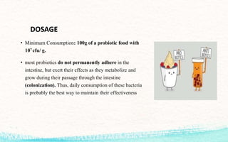 DOSAGE
• Minimum Consumption: 100g of a probiotic food with
107 cfu/ g.
• most probiotics do not permanently adhere in the
intestine, but exert their effects as they metabolize and
grow during their passage through the intestine
(colonization). Thus, daily consumption of these bacteria
is probably the best way to maintain their effectiveness
 