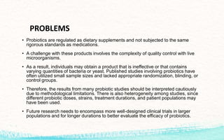PROBLEMS
• Probiotics are regulated as dietary supplements and not subjected to the same
rigorous standards as medications.
• A challenge with these products involves the complexity of quality control with live
microorganisms.
• As a result, individuals may obtain a product that is ineffective or that contains
varying quantities of bacteria or yeast. Published studies involving probiotics have
often utilized small sample sizes and lacked appropriate randomization, blinding, or
control groups.
• Therefore, the results from many probiotic studies should be interpreted cautiously
due to methodological limitations. There is also heterogeneity among studies, since
different probiotic doses, strains, treatment durations, and patient populations may
have been used.
• Future research needs to encompass more well-designed clinical trials in larger
populations and for longer durations to better evaluate the efficacy of probiotics.
 