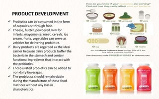  Probiotics can be consumed in the form
of capsules or through food.
 Cheese, butter, powdered milk for
infants, mayonnaise, meat, cereals, ice
cream, fruits, vegetables can serve as
vehicles for delivering probiotics.
 Dairy products are regarded as the ideal
carrier because dairy products buffer the
bacteria in the stomach and contain
functional ingredients that interact with
the probiotics.
 Encapsulated probiotics can be added to
non dairy beverages.
 The probiotics should remain viable
during the manufacture of these food
matrices without any loss in
characteristics
PRODUCT DEVELOPMENT
 