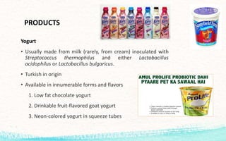 PRODUCTS
Yogurt
• Usually made from milk (rarely, from cream) inoculated with
Streptococcus thermophilus and either Lactobacillus
acidophilus or Lactobacillus bulgaricus.
• Turkish in origin
• Available in innumerable forms and flavors
1. Low fat chocolate yogurt
2. Drinkable fruit-flavored goat yogurt
3. Neon-colored yogurt in squeeze tubes
 