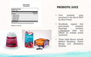 • First probiotic juice
launched in the fall of 2007
by Next Foods.
• Goodbelly, organic fruit
juice-based probiotic
beverage , contains
L.Plantarum 299v, has
effects on irritable bowel
syndrome
• Three initial flavors include
Brilliant Blueberry, Peach
Mango and Strawberry
Rosehip
PROBIOTIC JUICE
 