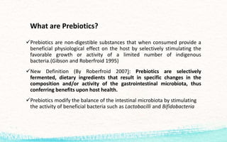 What are Prebiotics?
Prebiotics are non-digestible substances that when consumed provide a
beneficial physiological effect on the host by selectively stimulating the
favorable growth or activity of a limited number of indigenous
bacteria.(Gibson and Roberfroid 1995)
New Definition (By Roberfroid 2007): Prebiotics are selectively
fermented, dietary ingredients that result in specific changes in the
composition and/or activity of the gastrointestinal microbiota, thus
conferring benefits upon host health.
Prebiotics modify the balance of the intestinal microbiota by stimulating
the activity of beneficial bacteria such as Lactobacilli and Bifidobacteria
 