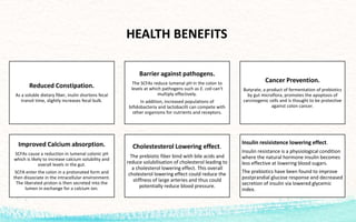 Reduced Constipation.
As a soluble dietary fiber, inulin shortens fecal
transit time, slightly increases fecal bulk.
Barrier against pathogens.
The SCFAs reduce lumenal pH in the colon to
levels at which pathogens such as E. coli can’t
multiply effectively.
In addition, increased populations of
bifidobacteria and lactobacilli can compete with
other organisms for nutrients and receptors.
Cancer Prevention.
Butyrate, a product of fermentation of prebiotics
by gut microflora, promotes the apoptosis of
carcinogenic cells and is thought to be protective
against colon cancer.
Improved Calcium absorption.
SCFAs cause a reduction in lumenal colonic pH
which is likely to increase calcium solubility and
overall levels in the gut.
SCFA enter the colon in a protonated form and
then dissociate in the intracellular environment.
The liberated proton is then secreted into the
lumen in exchange for a calcium ion.
Cholestesterol Lowering effect.
The prebiotic fiber bind with bile acids and
reduce solubilisation of cholesterol leading to
a cholesterol lowering effect. This overall
cholesterol lowering effect could reduce the
stiffness of large arteries and thus could
potentially reduce blood pressure.
Insulin resisistence lowering effect.
Insulin resistance is a physiological condition
where the natural hormone insulin becomes
less effective at lowering blood sugars.
The prebiotics have been found to improve
postprandial glucose response and decreased
secretion of insulin via lowered glycemic
index.
HEALTH BENEFITS
 