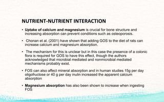 NUTRIENT-NUTRIENT INTERACTION
• Uptake of calcium and magnesium is crucial for bone structure and
increasing absorption can prevent conditions such as osteoporosis.
• Chonan et al. (2001) have shown that adding GOS to the diet of rats can
increase calcium and magnesium absorption.
• The mechanism for this is unclear but in this case the presence of a colonic
flora is required for GOS to have this effect, though the authors
acknowledged that microbial mediated and nonmicrobial mediated
mechanisms probably exist.
• FOS can also affect mineral absorption and in human studies 15g per day
oligofructose or 40 g per day inulin increased the apparent calcium
absorption
• Magnesium absorption has also been shown to increase when ingesting
FOS
 