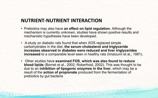 NUTRIENT-NUTRIENT INTERACTION
• Prebiotics may also have an effect on lipid regulation. Although the
mechanism is currently unknown, studies have shown positive results and
mechanistic hypotheses have been developed.
• A study on diabetic rats found that when XOS replaced simple
carbohydrates in the diet, the serum cholesterol and triglyceride
increases observed in diabetes were reduced and liver triglycerides
increased to a comparable level seen in healthy rats (Imaizumi et al., 1991).
• Other studies have examined FOS, which was also found to reduce
blood lipids (Bornet et al., 2002; Roberfroid, 2002). This was thought to be
due to an inhibition of lipogenic enzymes in the liver, which may be a
result of the action of propionate produced from the fermentation of
prebiotics by gut bacteria
 