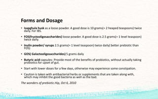 Forms and Dosage
• Isapghula husk as a loose powder. A good dose is 10 grams(= 2 heaped teaspoons) twice
daily. For IBS.
• FOS(fructooligosaccharides) loose powder. A good dose is 2.5 grams(= 1 level teaspoon)
twice daily.
• Inulin powder/ syrups 2.5 grams(= 1 level teaspoon) twice daily( better prebiotic than
FOS)
• GOS( Galactooligosaccharides) 5 grams daily
• Butyric acid capsules- Provide most of the benefits of probiotics, without actually taking
probiotics for upset of gut.
• Start with lower doses for a few days, otherwise may experience some constipation.
• Caution is taken with antibacterial herbs or supplements that are taken along with,
which may inhibit the good bacteria as well as the bad.
The wonders of prebiotic.Hip, Oct 6, 2010
 