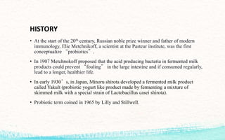 HISTORY
• At the start of the 20th century, Russian noble prize winner and father of modern
immunology, Elie Metchnikoff, a scientist at the Pasteur institute, was the first
conceptualize “probiotics”.
• In 1907 Metchnokoff proposed that the acid producing bacteria in fermented milk
products could prevent “fouling” in the large intestine and if consumed regularly,
lead to a longer, healthier life.
• In early 1930’s, in Japan, Minoru shirota developed a fermented milk product
called Yakult (probiotic yogurt like product made by fermenting a mixture of
skimmed milk with a special strain of Lactobacillus casei shirota).
• Probiotic term coined in 1965 by Lilly and Stillwell.
 