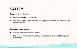 SAFETY
Fructooligosaccharides:
• Optimum intake : 10 gm/day
• The doses upto 44gm for men and 49gm for women are supposed to
induce diarrhea
Inulin and oligofructose:
• There is no evidence of toxic effects
• The dose of intolerance is quite high, which allows for a broad therapeutic
dose range
 