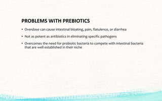 PROBLEMS WITH PREBIOTICS
• Overdose can cause intestinal bloating, pain, flatulence, or diarrhea
• Not as potent as antibiotics in eliminating specific pathogens
• Overcomes the need for probiotic bacteria to compete with intestinal bacteria
that are well established in their niche
 