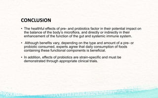 CONCLUSION
• The healthful effects of pre- and probiotics factor in their potential impact on
the balance of the body’s microflora, and directly or indirectly in their
enhancement of the function of the gut and systemic immune system.
• Although benefits vary, depending on the type and amount of a pre- or
probiotic consumed, experts agree that daily consumption of foods
containing these functional components is beneficial.
• In addition, effects of probiotics are strain-specific and must be
demonstrated through appropriate clinical trials.
 