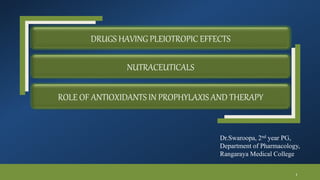DRUGS HAVING PLEIOTROPIC EFFECTS
NUTRACEUTICALS
ROLE OF ANTIOXIDANTS IN PROPHYLAXIS AND THERAPY
Dr.Swaroopa, 2nd year PG,
Department of Pharmacology,
Rangaraya Medical College
1
 
