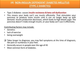 (4) NON-INSULIN DEPENDENT DIABETES MELLITUS
(TYPE 2 DIABETES)
• Type 2 diabetes causes insulin resistance & beta cell dysfunction
• This means your body can’t use insulin efficiently. That stimulates your
pancreas to produce more insulin until it can no longer keep up with
demand. Insulin production decreases, which leads to high blood sugar. The
pancreas doesn’t make enough insulin, or your body can’t use it effectively.
Contributing factors may include:
• Genetics
• lack of exercise
• being overweight
 Takes longer to diagnose, you may feel symptoms at the time of diagnosis,
like pain or numbness in your feet.
• Generally occurs in people over the age of 45
• Most common form of diabetes.
 