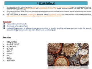 2. WHOLEGRAINS
 Non-digestible complex polysaccharides like soluble and insoluble fibers, inulin, β-glucan, and resistant starches, and non-carbohydrate functional
components which includes carotenoids, phytates, and phytoestrogens, phenolic acids namely (ferulic acid, vanillic acid, caffeic acid, syringic acid,
P-cumaric acid, and tocopherols)
 Bioactive compounds of whole grains could effectively regulate glycemic response, increase insulin sensitivity, improve β-cell functions and increase
insulin secretion.
 Bran is rich in fibers, all B vitamins, phytonutrients (flavonoids, indoles), antioxidants, minerals and some amount of it contains a high amount of
lipids and proteins, minerals (Fe, Zn), vitamins B group, phytosterols, antioxidants and vitamin E.
Functions –
 Increased insulin sensitivity
 decreased adipocyte cell size
 modulated expression of adipose tissue genes involved in insulin signaling pathways such as insulin-like growth
factor binding protein, insulin receptors & hormone-sensitive lipase
Examples:
• BROWN RICE
• BULGUR WHEAT
• BUCKWHEAT
• QUINOA
• BARLEY
• FARRO
• RYE
• BAJRA
• SORGHUM
 