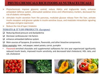 PHYTO CHEMICALS RICH FOODS AS NUTRACEUTICALS
 Phytochemicals improve glycemic control, reduce HbA1c and triglyceride levels, enhance
antioxidant defense system, attenuated oxidative stress and inflammatory markers, decreased the
risk of diabetic retinopathy.
 stimulate insulin secretion from the pancreas, modulate glucose release from the liver, activate
insulin receptors and glucose uptake in insulin-sensitive tissue, and modulate intracellular signaling
pathways and gene expression
 Reduce the risk of type 2 diabetes
TOMATO & IT’S BY-PRODUCTS (lycopene)
 Reducing blood pressure and dyslipidemia
 Decrease cardiovascular risk factors
 enhance antioxidant defense system
 Main sources of lycopene, β-carotene, flavonoids, and other bioactive components.
Other examples: kale , red pepper, sweet potato, carrot, pumpkin
• Flavonoid-enriched chocolate and supplemental isoflavones for one year experienced significantly
reduced insulin levels, improved insulin sensitivity, and decreased total cholesterol, HDL ratio, and
LDL cholesterol
 
