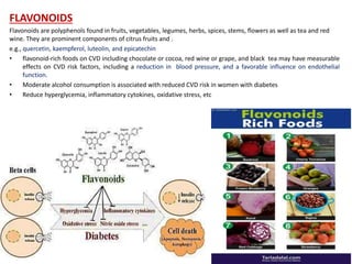 FLAVONOIDS
Flavonoids are polyphenols found in fruits, vegetables, legumes, herbs, spices, stems, flowers as well as tea and red
wine. They are prominent components of citrus fruits and .
e.g., quercetin, kaempferol, luteolin, and epicatechin
• flavonoid‐rich foods on CVD including chocolate or cocoa, red wine or grape, and black tea may have measurable
effects on CVD risk factors, including a reduction in blood pressure, and a favorable influence on endothelial
function.
• Moderate alcohol consumption is associated with reduced CVD risk in women with diabetes
• Reduce hyperglycemia, inflammatory cytokines, oxidative stress, etc
 