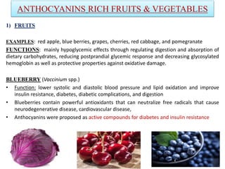 ANTHOCYANINS RICH FRUITS & VEGETABLES
1) FRUITS
EXAMPLES: red apple, blue berries, grapes, cherries, red cabbage, and pomegranate
FUNCTIONS: mainly hypoglycemic effects through regulating digestion and absorption of
dietary carbohydrates, reducing postprandial glycemic response and decreasing glycosylated
hemoglobin as well as protective properties against oxidative damage.
BLUEBERRY (Vaccinium spp.)
• Function: lower systolic and diastolic blood pressure and lipid oxidation and improve
insulin resistance, diabetes, diabetic complications, and digestion
• Blueberries contain powerful antioxidants that can neutralize free radicals that cause
neurodegenerative disease, cardiovascular disease,
• Anthocyanins were proposed as active compounds for diabetes and insulin resistance
 