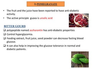 2) POMEGRANATE
• The fruit and the juice have been reported to have anti-diabetic
activity.
• The active principle guava is ursolic acid
BITTER GOURD
 polypeptide named ascharantin has anti-diabetic properties
 Control hyperglycemia.
 Feeding extract, fruit juice, seed powder can decrease fasting blood
glucose.
 It can also help in improving the glucose tolerance in normal and
diabetic patients.
 
