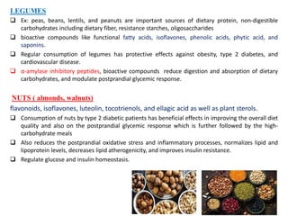 LEGUMES
 Ex: peas, beans, lentils, and peanuts are important sources of dietary protein, non-digestible
carbohydrates including dietary fiber, resistance starches, oligosaccharides
 bioactive compounds like functional fatty acids, isoflavones, phenolic acids, phytic acid, and
saponins.
 Regular consumption of legumes has protective effects against obesity, type 2 diabetes, and
cardiovascular disease.
 α-amylase inhibitory peptides, bioactive compounds reduce digestion and absorption of dietary
carbohydrates, and modulate postprandial glycemic response.
NUTS ( almonds, walnuts)
flavonoids, isoflavones, luteolin, tocotrienols, and ellagic acid as well as plant sterols.
 Consumption of nuts by type 2 diabetic patients has beneficial effects in improving the overall diet
quality and also on the postprandial glycemic response which is further followed by the high-
carbohydrate meals
 Also reduces the postprandial oxidative stress and inflammatory processes, normalizes lipid and
lipoprotein levels, decreases lipid atherogenicity, and improves insulin resistance.
 Regulate glucose and insulin homeostasis.
 