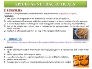 SPICES AS NUTRACEUTICALS
1) FENUGREEK
The extract of fenugreek seeds ,powder and leaves .Active component (trigonelline, diasgenin)
FUNCTIONS:
 The glucose-lowering action of this plant involves reduction of insulin resistance.
 reduce adipocyte differentiation and inflammation, implying its action in reduction of insulin resistance.
 A clinical study indicated that fenugreek exerts hypoglycemic control via increasing insulin sensitivity.
 Due to the soluble fiber content there is reduction in the gastricemptying, glucose absorption and
insulin response.
 Intake of 25 g fenugreek seed daily can help in the management of diabetes
2) TURMERIC
• Curcuminoids, stigmasterol, β-sitosterol, 2-hydroxy methyl anthraquinone, bioactive peptide turmerin
FUNCTIONS
 Inhibit enzymes involved in inflammation including cyclooxygenase-2, lipoxygenase, and nuclear factor
κB,
 inhibit α-glucosidase and α-amylase activity
 ↓ postprandial glycemic response regulate carbohydrate and lipid metabolism,
 prevent diabetic cataract
 Increases plasma insulin and hepatic glycokinase activity levels in diabetic models
 