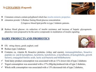 3) CINNAMON (Eugenol)
 Cinnamon extracts contain polyphenol which has insulin-mimetic properties.
 cinnamon powder 1) Reduce fasting blood glucose concentration
2) Improve blood lipid profile in type 2 diabetic patients.
 Reduce blood glucose via reduction of insulin resistance and increase of hepatic glycogenesis.
phenolics were proposed to be the active compounds in modulation of insulin signaling
DAIRY PRODUCTS AND PROBIOTICS
 EX: string cheese, greek yoghurt, curd
 Reduce type 2 diabetes
 Contains ca, vitamin B, bioactive proteins- (whey and caesin), immunoglobulines, bioactive
peptides (α- and β-lactorphines, lactoferrin, lactoferricin, α-lactalbumin, β-lactoglobulin, growth
factors), conjugated linoleic acids, lactic acid bacteria and bifidobacteria
 Total dairy product consumption was associated with an 11% lower risk of type 2 diabetes
 Yogurt consumption was associated with a 17% (80g/day)reduced risk of type 2 diabetes,
 Whole milk consumption was associated with a 13% decreased risk of type 2 diabetes,
 